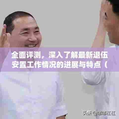 全面评测,深入了解最新退伍安置工作情况的进展与特点(2024年深度分析)