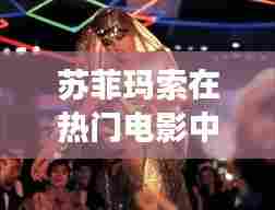 苏菲玛索,电影巨星魅力永恒,时光见证的传奇风采(2024年视角)