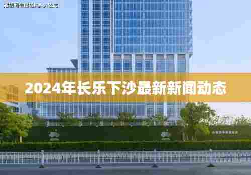 2024年长乐下沙新闻动态更新
