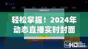 轻松上手!2024年动态直播实时封面软件下载安装全攻略(初学者与进阶用户适用)