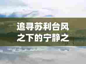 苏利台风下的自然奇妙之旅，追寻宁静与奇遇的约会