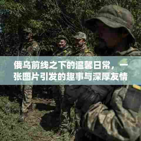 俄乌前线之下的温馨日常,图片背后的趣事与深厚友情展现