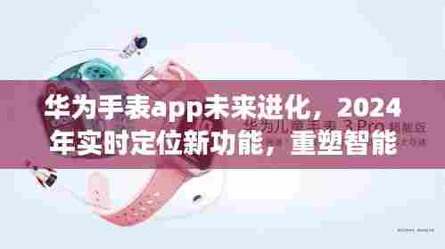 华为手表app进化在即，2024实时定位新功能重塑智能穿戴体验