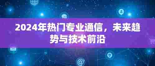 2024年热门通信专业,未来趋势与技术前沿展望