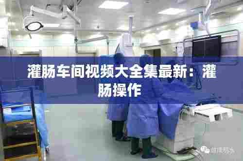 灌肠车间视频大全集最新:灌肠操作