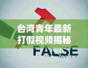 台湾青年最新打假视频揭秘,揭露真相,倡导诚信消费时代来临