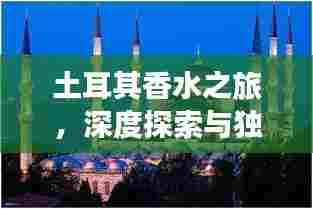 土耳其香水之旅,深度探索与独家攻略