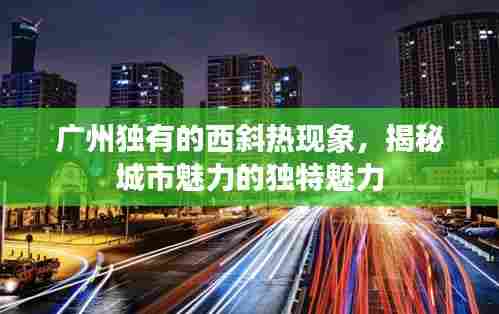 广州独有的西斜热现象,揭秘城市魅力的独特魅力