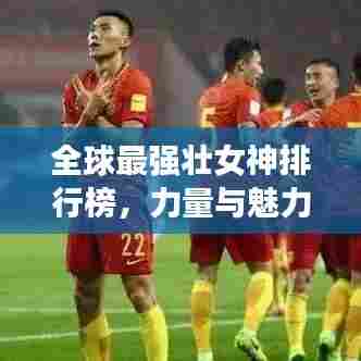 全球最强壮女神排行榜，力量与魅力的完美结合！