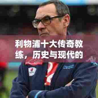 利物浦十大传奇教练,历史与现代的杰出贡献回顾