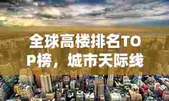 全球高楼排名TOP榜,城市天际线的壮观崛起